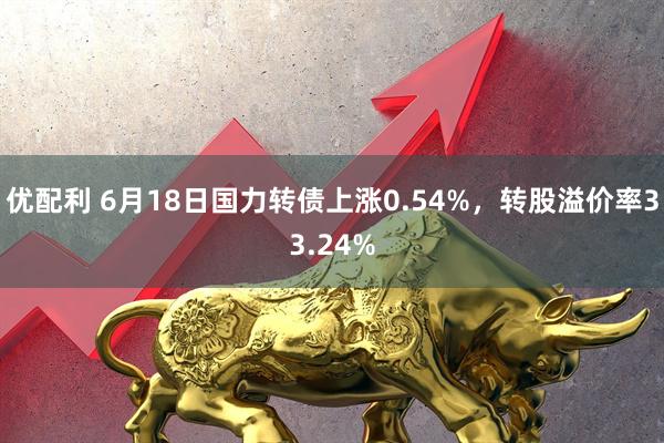优配利 6月18日国力转债上涨0.54%，转股溢价率33.24%