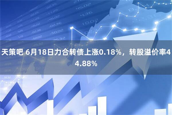 天策吧 6月18日力合转债上涨0.18%，转股溢价率44.88%