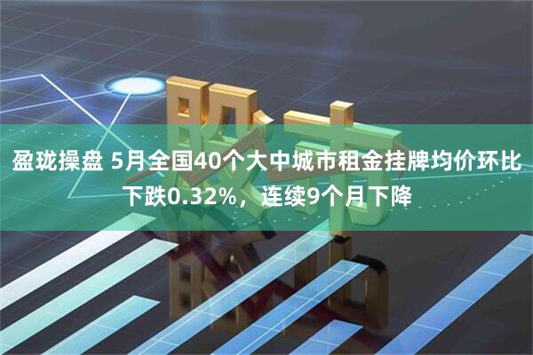 盈珑操盘 5月全国40个大中城市租金挂牌均价环比下跌0.32%，连续9个月下降