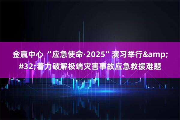金赢中心 “应急使命·2025”演习举行 着力破解极端灾害事故应急救援难题