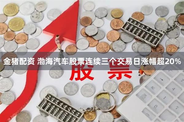 金猪配资 渤海汽车股票连续三个交易日涨幅超20%