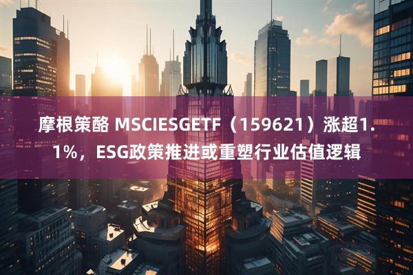 摩根策酪 MSCIESGETF（159621）涨超1.1%，ESG政策推进或重塑行业估值逻辑