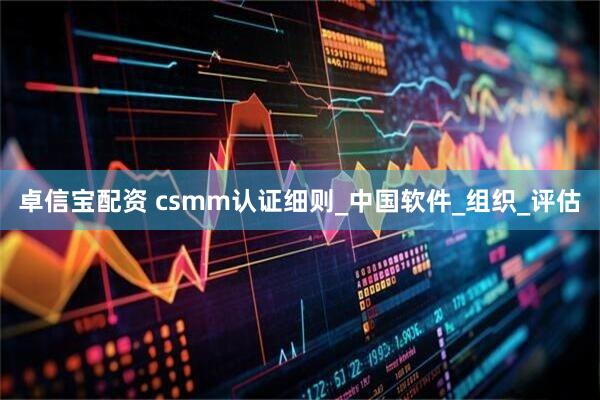 卓信宝配资 csmm认证细则_中国软件_组织_评估