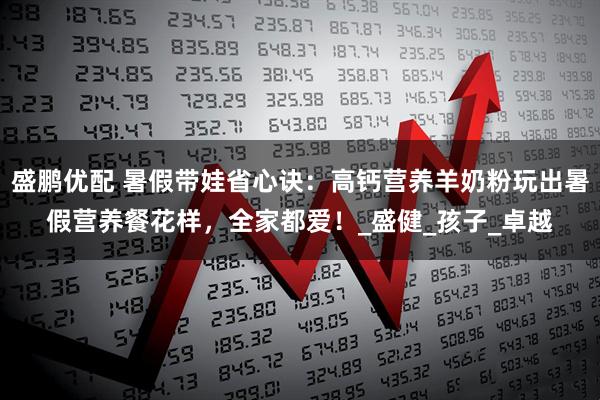 盛鹏优配 暑假带娃省心诀：高钙营养羊奶粉玩出暑假营养餐花样，全家都爱！_盛健_孩子_卓越