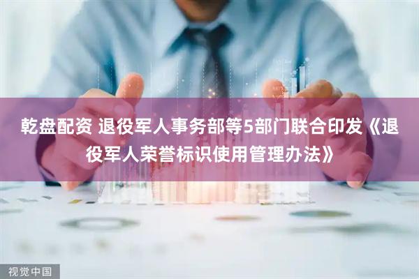 乾盘配资 退役军人事务部等5部门联合印发《退役军人荣誉标识使用管理办法》