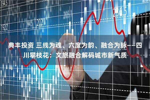 典丰投资 三线为魂、六度为韵、融合为脉——四川攀枝花:文旅融合解码城市新气质
