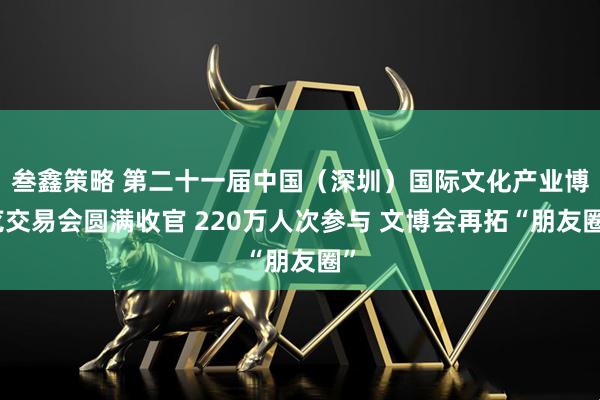 叁鑫策略 第二十一届中国（深圳）国际文化产业博览交易会圆满收官 220万人次参与 文博会再拓“朋友圈”
