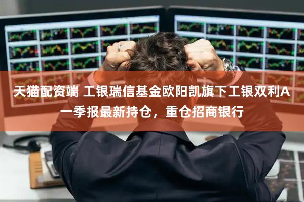 天猫配资端 工银瑞信基金欧阳凯旗下工银双利A一季报最新持仓，重仓招商银行