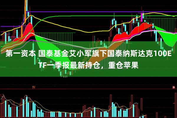 第一资本 国泰基金艾小军旗下国泰纳斯达克100ETF一季报最新持仓，重仓苹果