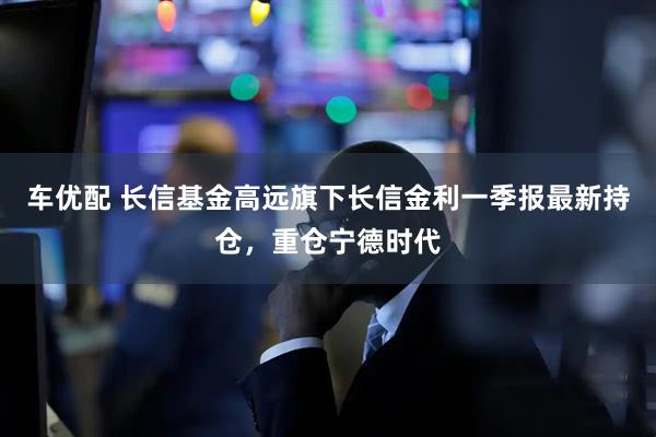 车优配 长信基金高远旗下长信金利一季报最新持仓，重仓宁德时代