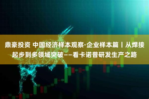 鼎豪投资 中国经济样本观察·企业样本篇丨从焊接起步到多领域突破——看卡诺普研发生产之路