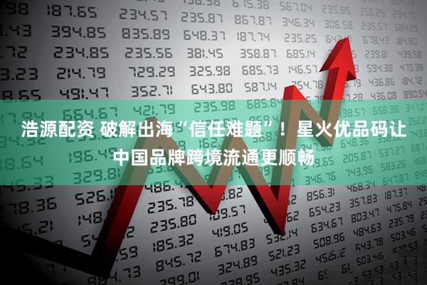 浩源配资 破解出海“信任难题”！星火优品码让中国品牌跨境流通更顺畅